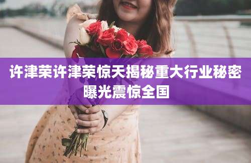 许津荣许津荣惊天揭秘重大行业秘密曝光震惊全国