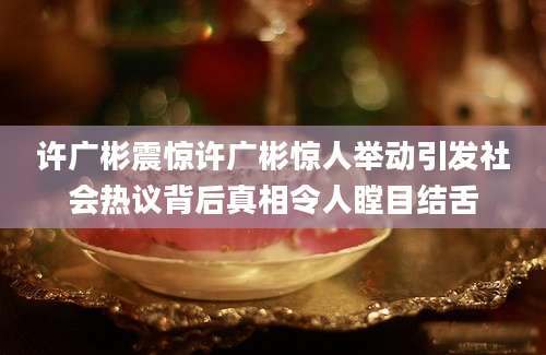 许广彬震惊许广彬惊人举动引发社会热议背后真相令人瞠目结舌