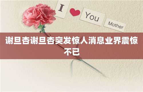 谢旦杏谢旦杏突发惊人消息业界震惊不已