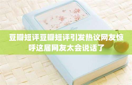 豆瓣短评豆瓣短评引发热议网友惊呼这届网友太会说话了