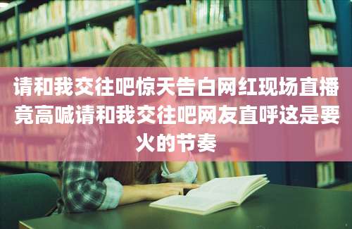 请和我交往吧惊天告白网红现场直播竟高喊请和我交往吧网友直呼这是要火的节奏