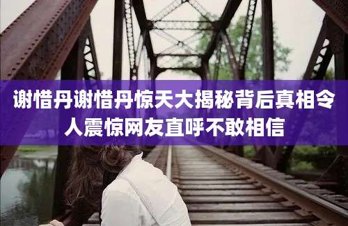 谢惜丹谢惜丹惊天大揭秘背后真相令人震惊网友直呼不敢相信