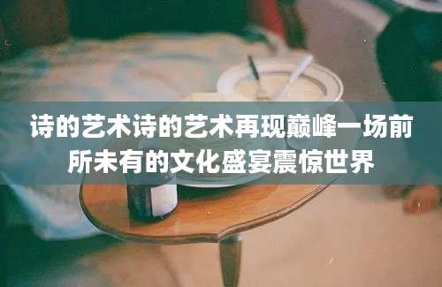 诗的艺术诗的艺术再现巅峰一场前所未有的文化盛宴震惊世界