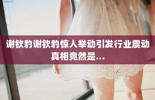 谢钦豹谢钦豹惊人举动引发行业震动真相竟然是...