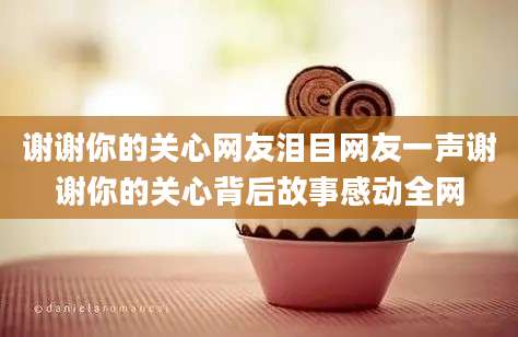 谢谢你的关心网友泪目网友一声谢谢你的关心背后故事感动全网