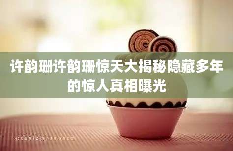 许韵珊许韵珊惊天大揭秘隐藏多年的惊人真相曝光