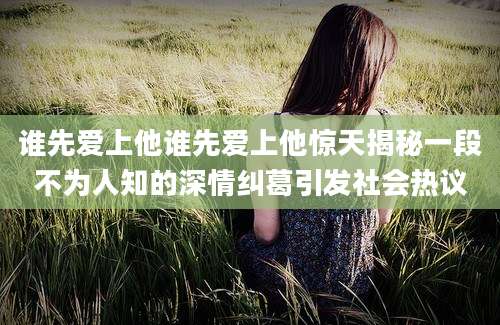 谁先爱上他谁先爱上他惊天揭秘一段不为人知的深情纠葛引发社会热议