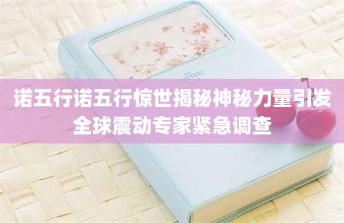 诺五行诺五行惊世揭秘神秘力量引发全球震动专家紧急调查