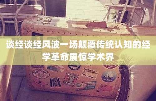 谈经谈经风波一场颠覆传统认知的经学革命震惊学术界