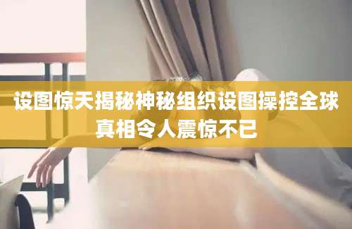 设图惊天揭秘神秘组织设图操控全球真相令人震惊不已