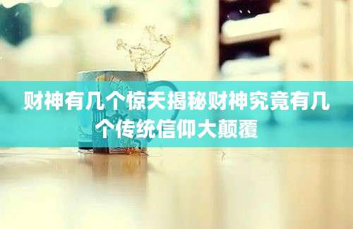 财神有几个惊天揭秘财神究竟有几个传统信仰大颠覆