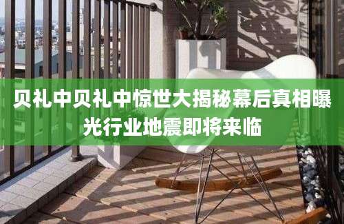 贝礼中贝礼中惊世大揭秘幕后真相曝光行业地震即将来临