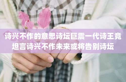 诗兴不作的意思诗坛巨震一代诗王竟坦言诗兴不作未来或将告别诗坛