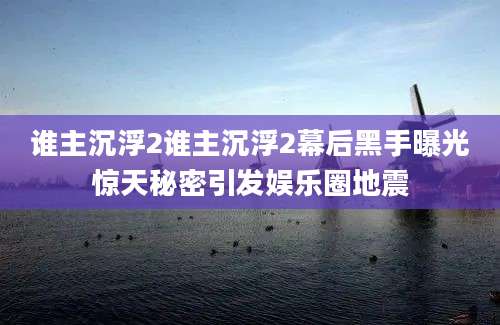 谁主沉浮2谁主沉浮2幕后黑手曝光惊天秘密引发娱乐圈地震