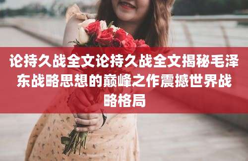 论持久战全文论持久战全文揭秘毛泽东战略思想的巅峰之作震撼世界战略格局