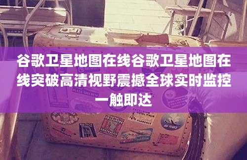 谷歌卫星地图在线谷歌卫星地图在线突破高清视野震撼全球实时监控一触即达