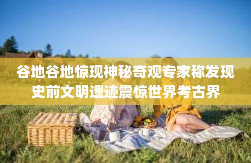 谷地谷地惊现神秘奇观专家称发现史前文明遗迹震惊世界考古界