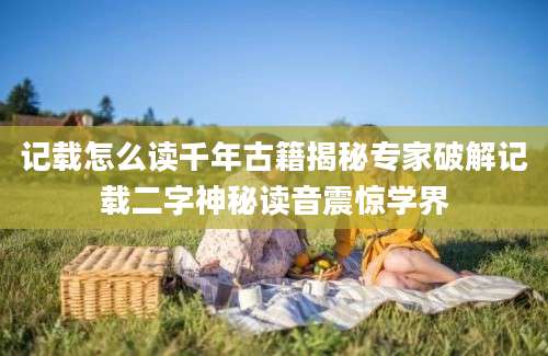 记载怎么读千年古籍揭秘专家破解记载二字神秘读音震惊学界