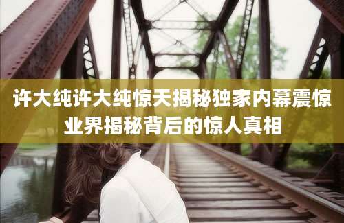 许大纯许大纯惊天揭秘独家内幕震惊业界揭秘背后的惊人真相