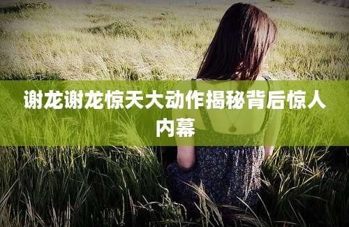 谢龙谢龙惊天大动作揭秘背后惊人内幕