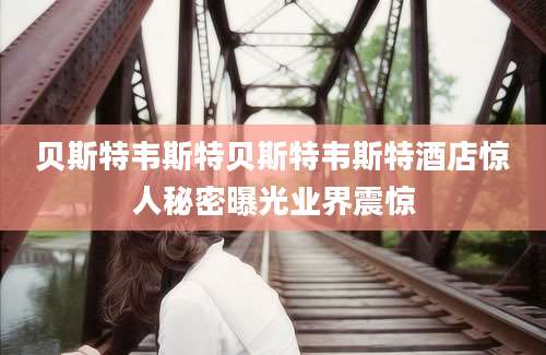 贝斯特韦斯特贝斯特韦斯特酒店惊人秘密曝光业界震惊