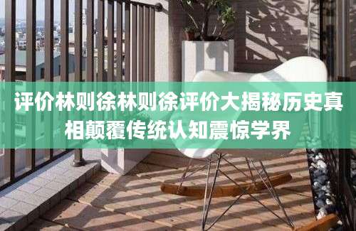 评价林则徐林则徐评价大揭秘历史真相颠覆传统认知震惊学界