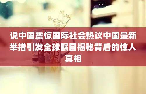 说中国震惊国际社会热议中国最新举措引发全球瞩目揭秘背后的惊人真相