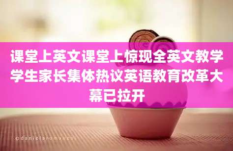课堂上英文课堂上惊现全英文教学学生家长集体热议英语教育改革大幕已拉开