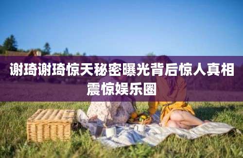 谢琦谢琦惊天秘密曝光背后惊人真相震惊娱乐圈