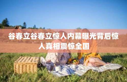 谷春立谷春立惊人内幕曝光背后惊人真相震惊全国