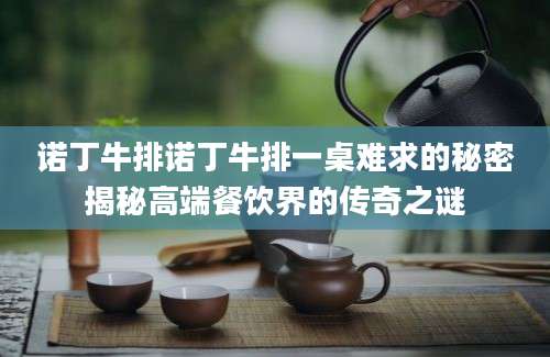 诺丁牛排诺丁牛排一桌难求的秘密揭秘高端餐饮界的传奇之谜