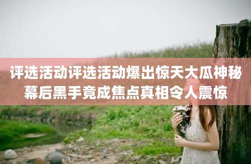 评选活动评选活动爆出惊天大瓜神秘幕后黑手竟成焦点真相令人震惊