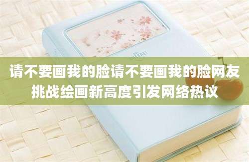 请不要画我的脸请不要画我的脸网友挑战绘画新高度引发网络热议