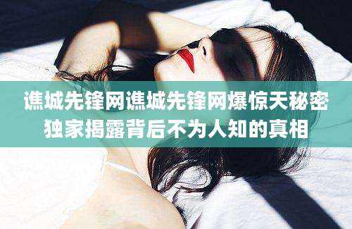 谯城先锋网谯城先锋网爆惊天秘密独家揭露背后不为人知的真相