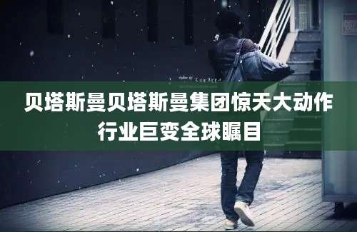 贝塔斯曼贝塔斯曼集团惊天大动作行业巨变全球瞩目
