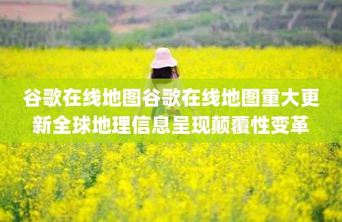谷歌在线地图谷歌在线地图重大更新全球地理信息呈现颠覆性变革