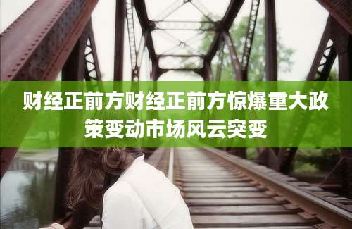 财经正前方财经正前方惊爆重大政策变动市场风云突变