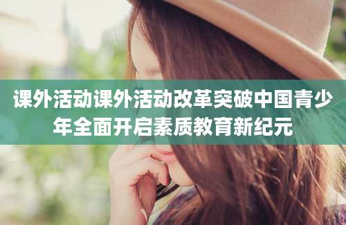 课外活动课外活动改革突破中国青少年全面开启素质教育新纪元