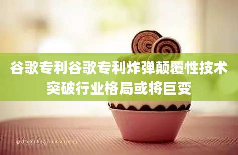 谷歌专利谷歌专利炸弹颠覆性技术突破行业格局或将巨变