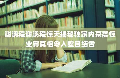 谢鹏程谢鹏程惊天揭秘独家内幕震惊业界真相令人瞠目结舌