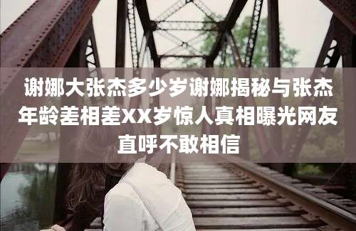 谢娜大张杰多少岁谢娜揭秘与张杰年龄差相差XX岁惊人真相曝光网友直呼不敢相信
