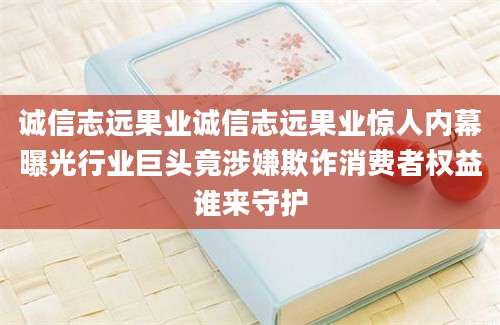 诚信志远果业诚信志远果业惊人内幕曝光行业巨头竟涉嫌欺诈消费者权益谁来守护