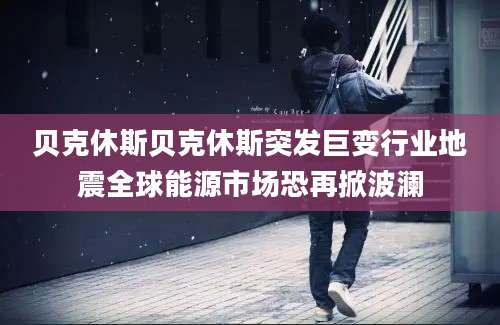 贝克休斯贝克休斯突发巨变行业地震全球能源市场恐再掀波澜
