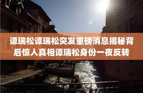 谭瑞松谭瑞松突发重磅消息揭秘背后惊人真相谭瑞松身份一夜反转
