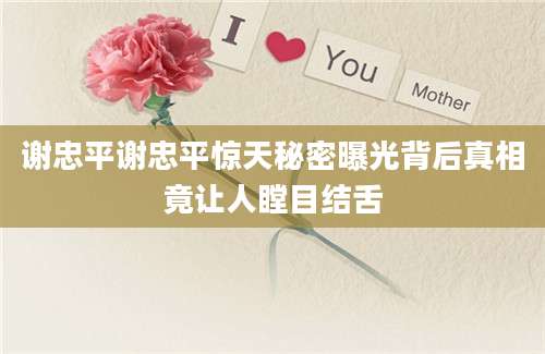 谢忠平谢忠平惊天秘密曝光背后真相竟让人瞠目结舌