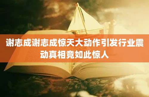 谢志成谢志成惊天大动作引发行业震动真相竟如此惊人