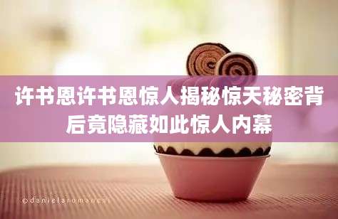 许书恩许书恩惊人揭秘惊天秘密背后竟隐藏如此惊人内幕