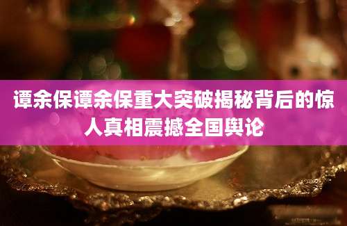 谭余保谭余保重大突破揭秘背后的惊人真相震撼全国舆论