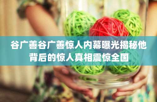 谷广善谷广善惊人内幕曝光揭秘他背后的惊人真相震惊全国