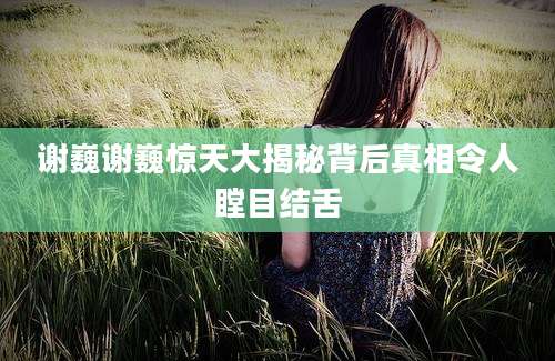 谢巍谢巍惊天大揭秘背后真相令人瞠目结舌